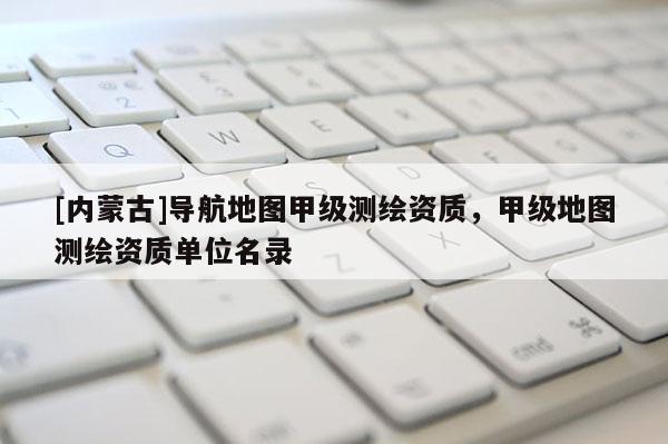 [內(nèi)蒙古]導航地圖甲級測繪資質(zhì)，甲級地圖測繪資質(zhì)單位名錄
