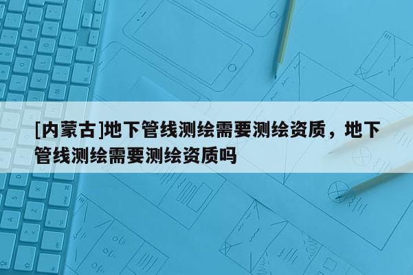 [內(nèi)蒙古]地下管線測(cè)繪需要測(cè)繪資質(zhì)，地下管線測(cè)繪需要測(cè)繪資質(zhì)嗎