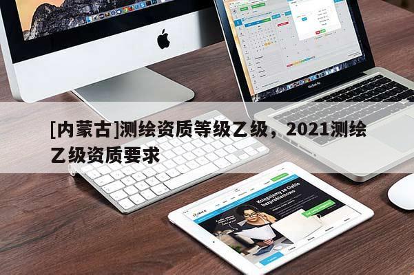 [內(nèi)蒙古]測繪資質(zhì)等級乙級，2021測繪乙級資質(zhì)要求