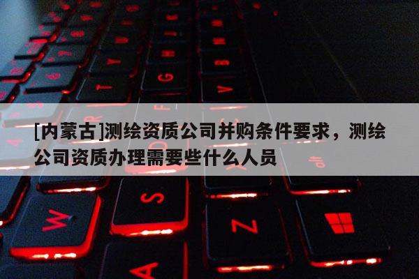 [內(nèi)蒙古]測(cè)繪資質(zhì)公司并購條件要求，測(cè)繪公司資質(zhì)辦理需要些什么人員