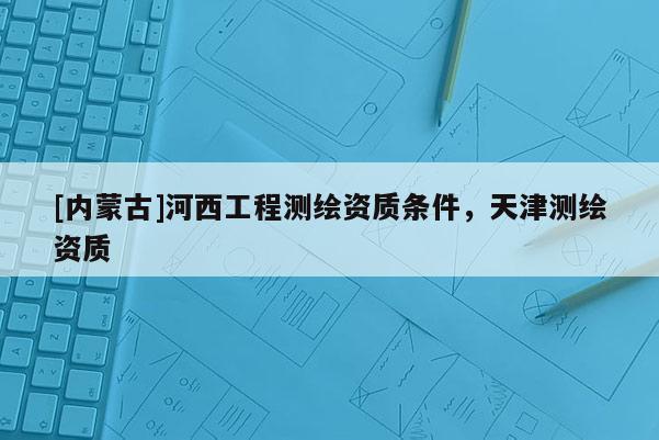[內(nèi)蒙古]河西工程測繪資質(zhì)條件，天津測繪資質(zhì)
