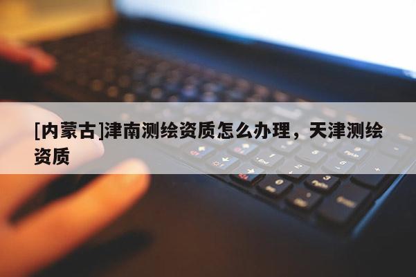 [內(nèi)蒙古]津南測繪資質(zhì)怎么辦理，天津測繪資質(zhì)