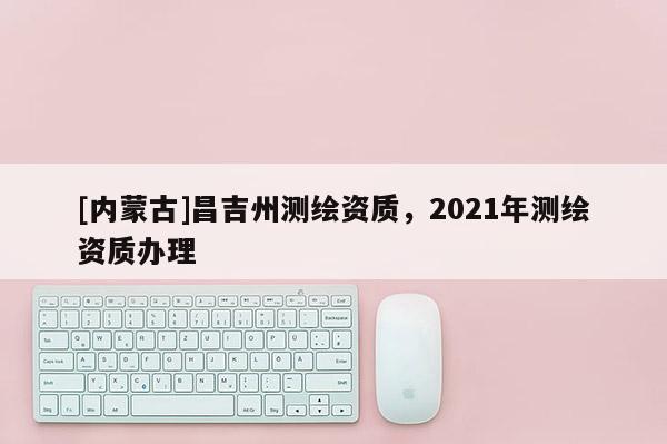 [內(nèi)蒙古]昌吉州測繪資質(zhì)，2021年測繪資質(zhì)辦理