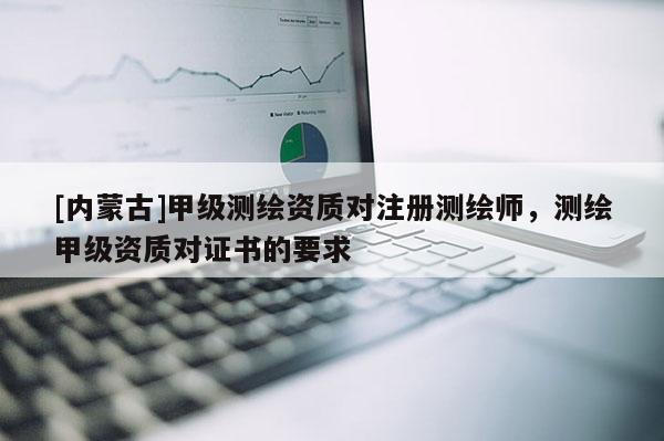 [內(nèi)蒙古]甲級測繪資質(zhì)對注冊測繪師，測繪甲級資質(zhì)對證書的要求