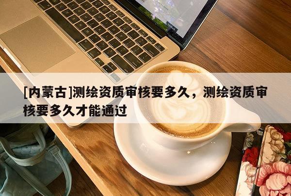 [內(nèi)蒙古]測繪資質(zhì)審核要多久，測繪資質(zhì)審核要多久才能通過
