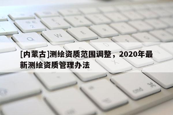 [內(nèi)蒙古]測(cè)繪資質(zhì)范圍調(diào)整，2020年最新測(cè)繪資質(zhì)管理辦法