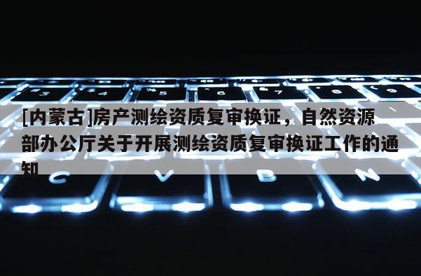 [內(nèi)蒙古]房產(chǎn)測(cè)繪資質(zhì)復(fù)審換證，自然資源部辦公廳關(guān)于開展測(cè)繪資質(zhì)復(fù)審換證工作的通知