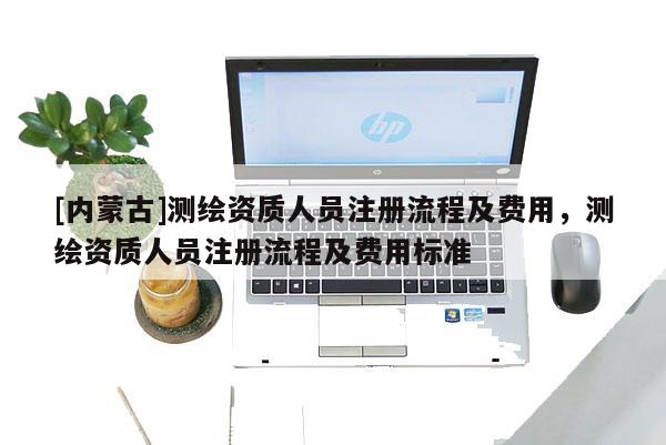 [內(nèi)蒙古]測繪資質(zhì)人員注冊流程及費用，測繪資質(zhì)人員注冊流程及費用標準