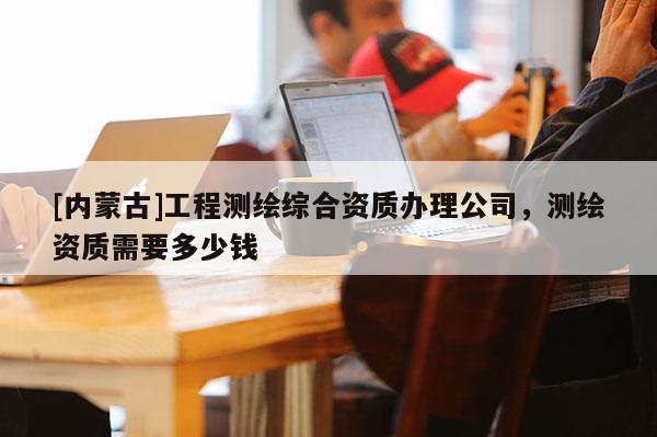 [內(nèi)蒙古]工程測(cè)繪綜合資質(zhì)辦理公司，測(cè)繪資質(zhì)需要多少錢