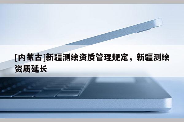 [內(nèi)蒙古]新疆測繪資質管理規(guī)定，新疆測繪資質延長