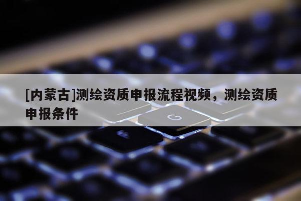 [內(nèi)蒙古]測繪資質(zhì)申報流程視頻，測繪資質(zhì)申報條件