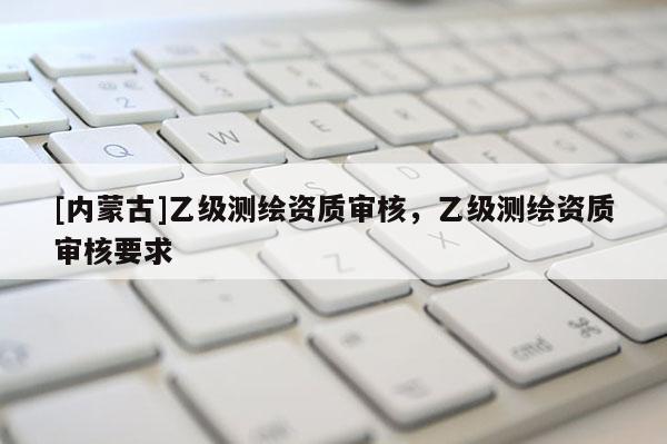 [內(nèi)蒙古]乙級測繪資質(zhì)審核，乙級測繪資質(zhì)審核要求