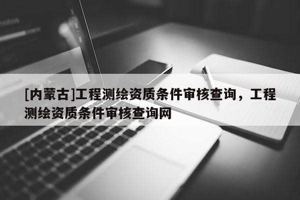 [內(nèi)蒙古]工程測(cè)繪資質(zhì)條件審核查詢，工程測(cè)繪資質(zhì)條件審核查詢網(wǎng)