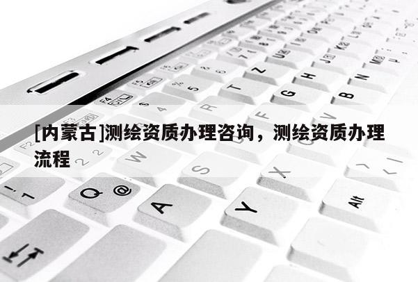 [內(nèi)蒙古]測繪資質(zhì)辦理咨詢，測繪資質(zhì)辦理流程