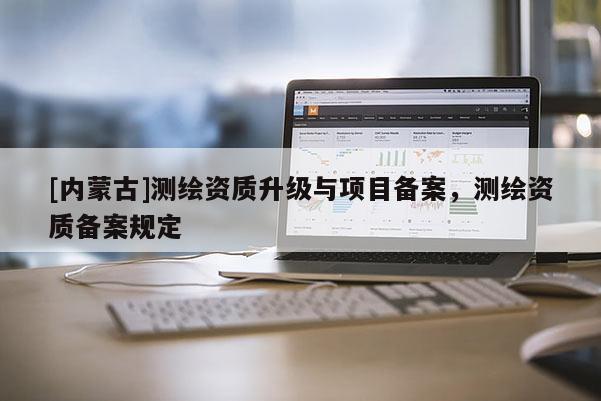 [內(nèi)蒙古]測(cè)繪資質(zhì)升級(jí)與項(xiàng)目備案，測(cè)繪資質(zhì)備案規(guī)定