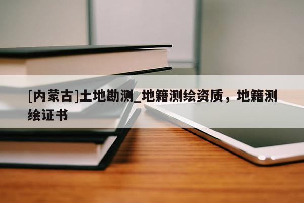[內(nèi)蒙古]土地勘測_地籍測繪資質(zhì)，地籍測繪證書