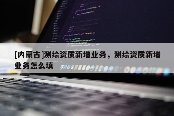 [內(nèi)蒙古]測繪資質(zhì)新增業(yè)務(wù)，測繪資質(zhì)新增業(yè)務(wù)怎么填