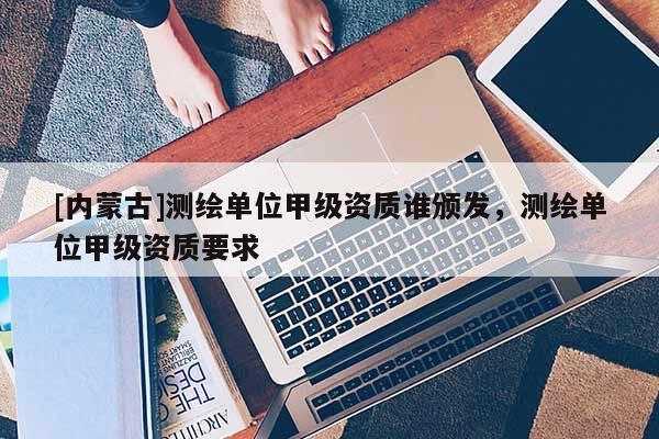 [內(nèi)蒙古]測(cè)繪單位甲級(jí)資質(zhì)誰(shuí)頒發(fā)，測(cè)繪單位甲級(jí)資質(zhì)要求