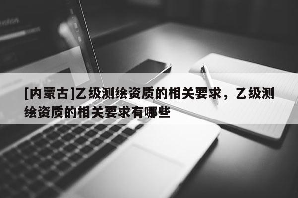 [內(nèi)蒙古]乙級(jí)測(cè)繪資質(zhì)的相關(guān)要求，乙級(jí)測(cè)繪資質(zhì)的相關(guān)要求有哪些