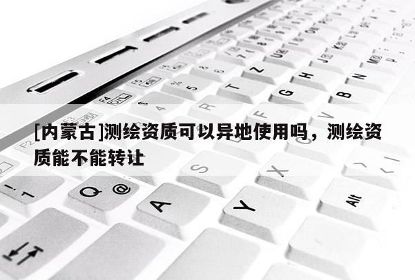 [內(nèi)蒙古]測繪資質(zhì)可以異地使用嗎，測繪資質(zhì)能不能轉(zhuǎn)讓