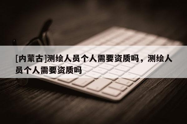 [內(nèi)蒙古]測(cè)繪人員個(gè)人需要資質(zhì)嗎，測(cè)繪人員個(gè)人需要資質(zhì)嗎