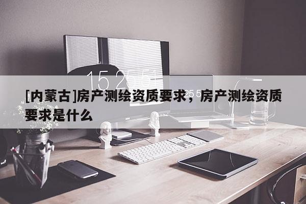 [內(nèi)蒙古]房產(chǎn)測(cè)繪資質(zhì)要求，房產(chǎn)測(cè)繪資質(zhì)要求是什么