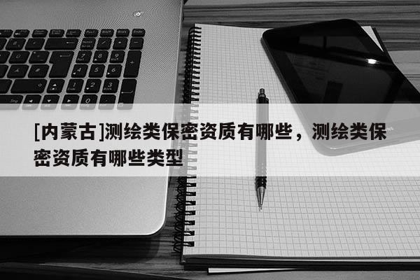 [內(nèi)蒙古]測(cè)繪類(lèi)保密資質(zhì)有哪些，測(cè)繪類(lèi)保密資質(zhì)有哪些類(lèi)型
