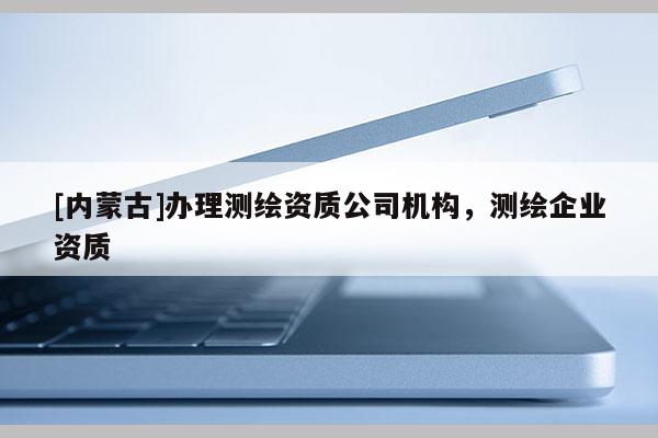 [內(nèi)蒙古]辦理測(cè)繪資質(zhì)公司機(jī)構(gòu)，測(cè)繪企業(yè)資質(zhì)