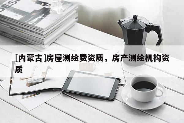 [內(nèi)蒙古]房屋測繪費資質(zhì)，房產(chǎn)測繪機構(gòu)資質(zhì)