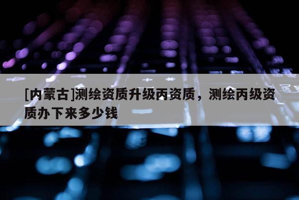 [內(nèi)蒙古]測(cè)繪資質(zhì)升級(jí)丙資質(zhì)，測(cè)繪丙級(jí)資質(zhì)辦下來多少錢