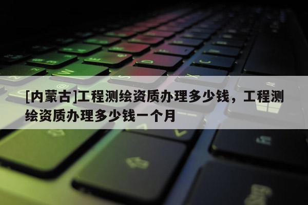 [內(nèi)蒙古]工程測繪資質(zhì)辦理多少錢，工程測繪資質(zhì)辦理多少錢一個月