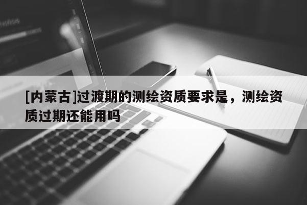 [內(nèi)蒙古]過(guò)渡期的測(cè)繪資質(zhì)要求是，測(cè)繪資質(zhì)過(guò)期還能用嗎