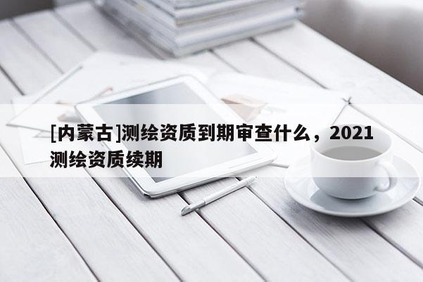 [內(nèi)蒙古]測(cè)繪資質(zhì)到期審查什么，2021測(cè)繪資質(zhì)續(xù)期