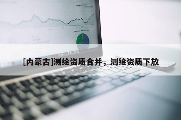 [內蒙古]測繪資質合并，測繪資質下放