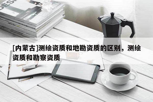[內(nèi)蒙古]測(cè)繪資質(zhì)和地勘資質(zhì)的區(qū)別，測(cè)繪資質(zhì)和勘察資質(zhì)