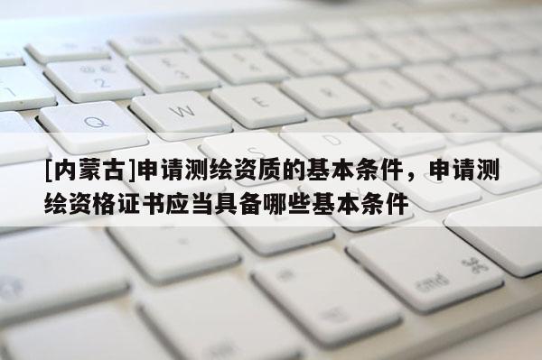 [內蒙古]申請測繪資質的基本條件，申請測繪資格證書應當具備哪些基本條件