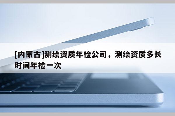 [內(nèi)蒙古]測(cè)繪資質(zhì)年檢公司，測(cè)繪資質(zhì)多長(zhǎng)時(shí)間年檢一次