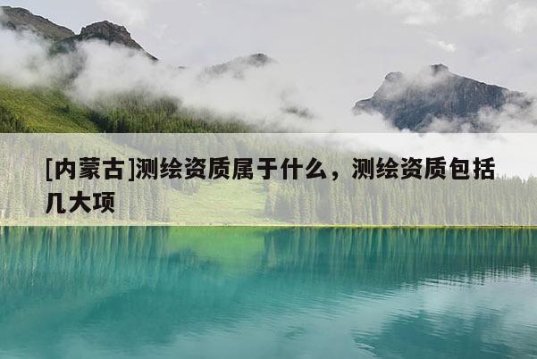 [內(nèi)蒙古]測(cè)繪資質(zhì)屬于什么，測(cè)繪資質(zhì)包括幾大項(xiàng)