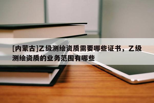[內(nèi)蒙古]乙級(jí)測(cè)繪資質(zhì)需要哪些證書(shū)，乙級(jí)測(cè)繪資質(zhì)的業(yè)務(wù)范圍有哪些