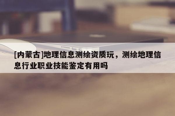 [內(nèi)蒙古]地理信息測繪資質(zhì)玩，測繪地理信息行業(yè)職業(yè)技能鑒定有用嗎
