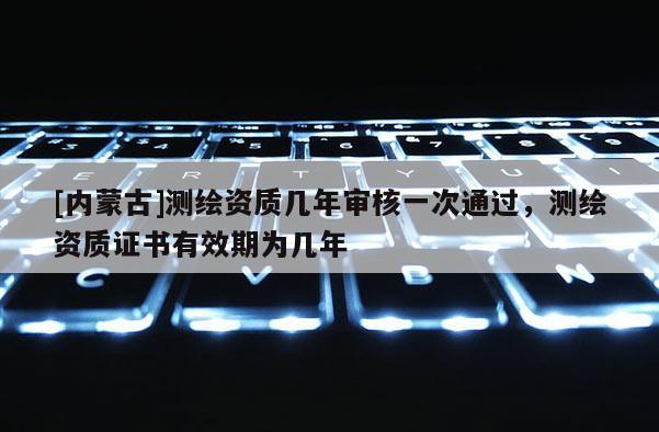 [內(nèi)蒙古]測繪資質(zhì)幾年審核一次通過，測繪資質(zhì)證書有效期為幾年