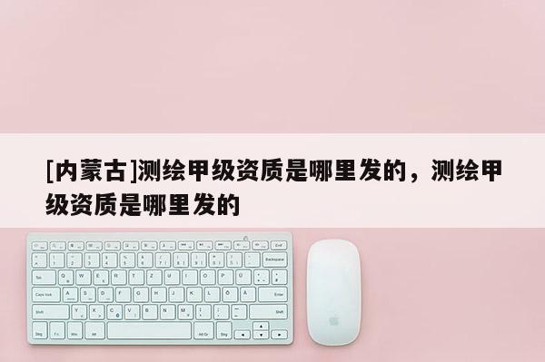 [內(nèi)蒙古]測(cè)繪甲級(jí)資質(zhì)是哪里發(fā)的，測(cè)繪甲級(jí)資質(zhì)是哪里發(fā)的