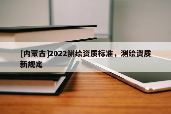 [內(nèi)蒙古]2022測(cè)繪資質(zhì)標(biāo)準(zhǔn)，測(cè)繪資質(zhì)新規(guī)定