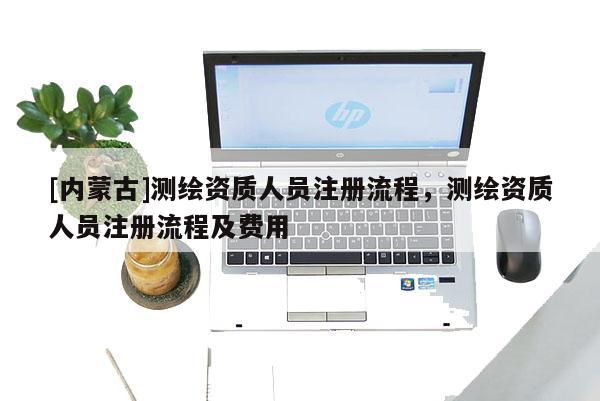 [內(nèi)蒙古]測繪資質(zhì)人員注冊流程，測繪資質(zhì)人員注冊流程及費用