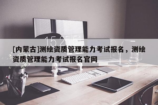 [內(nèi)蒙古]測(cè)繪資質(zhì)管理能力考試報(bào)名，測(cè)繪資質(zhì)管理能力考試報(bào)名官網(wǎng)