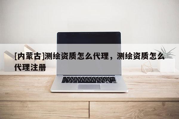[內(nèi)蒙古]測繪資質(zhì)怎么代理，測繪資質(zhì)怎么代理注冊