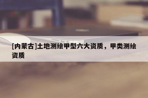 [內(nèi)蒙古]土地測繪甲型六大資質(zhì)，甲類測繪資質(zhì)