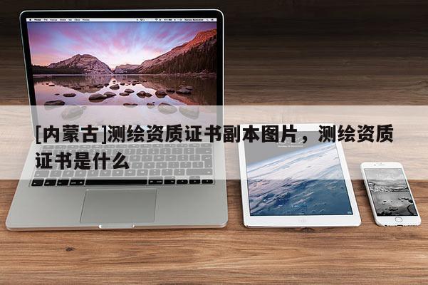 [內(nèi)蒙古]測(cè)繪資質(zhì)證書副本圖片，測(cè)繪資質(zhì)證書是什么
