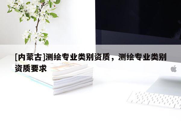 [內(nèi)蒙古]測繪專業(yè)類別資質(zhì)，測繪專業(yè)類別資質(zhì)要求
