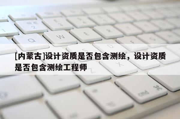 [內(nèi)蒙古]設計資質(zhì)是否包含測繪，設計資質(zhì)是否包含測繪工程師